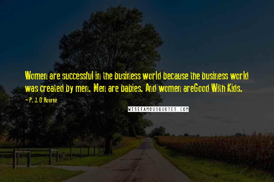 P. J. O'Rourke Quotes: Women are successful in the business world because the business world was created by men. Men are babies. And women areGood With Kids.