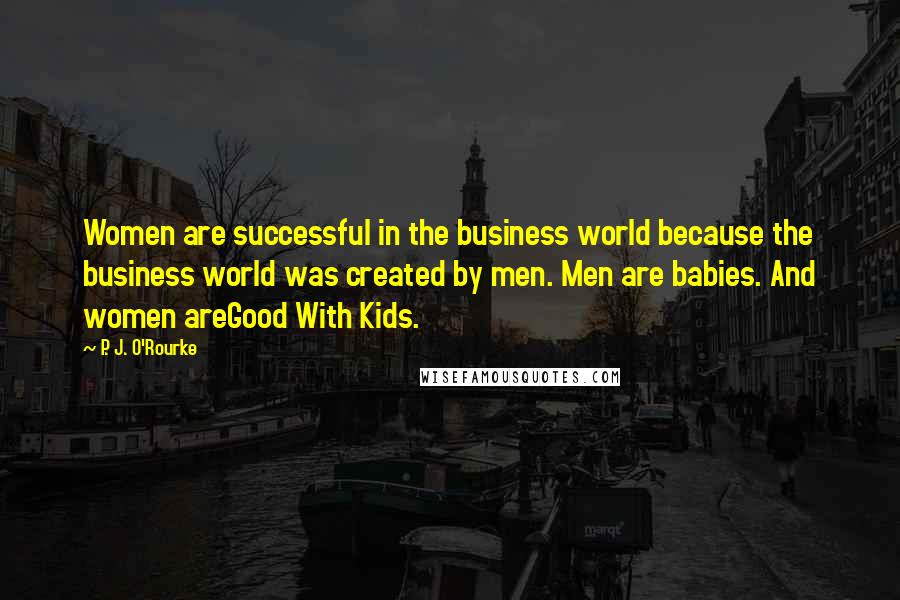 P. J. O'Rourke Quotes: Women are successful in the business world because the business world was created by men. Men are babies. And women areGood With Kids.