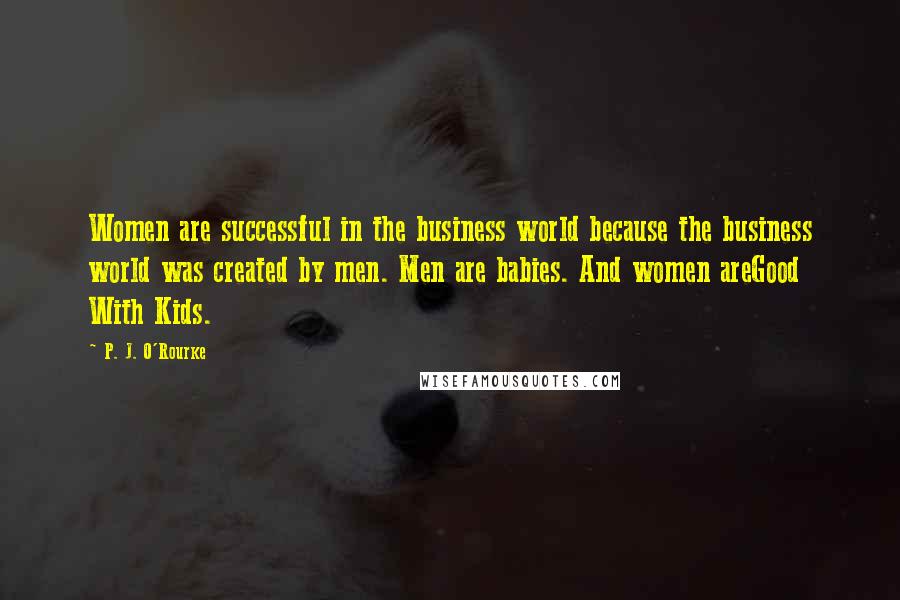 P. J. O'Rourke Quotes: Women are successful in the business world because the business world was created by men. Men are babies. And women areGood With Kids.
