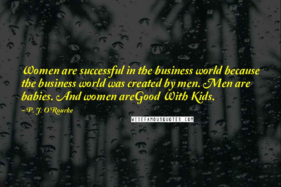 P. J. O'Rourke Quotes: Women are successful in the business world because the business world was created by men. Men are babies. And women areGood With Kids.