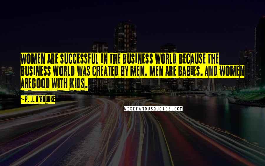 P. J. O'Rourke Quotes: Women are successful in the business world because the business world was created by men. Men are babies. And women areGood With Kids.