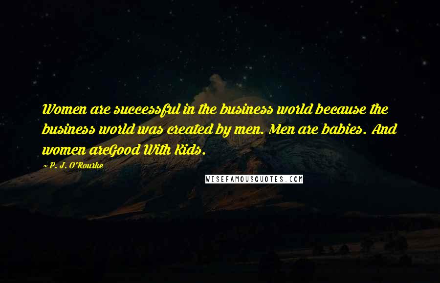 P. J. O'Rourke Quotes: Women are successful in the business world because the business world was created by men. Men are babies. And women areGood With Kids.