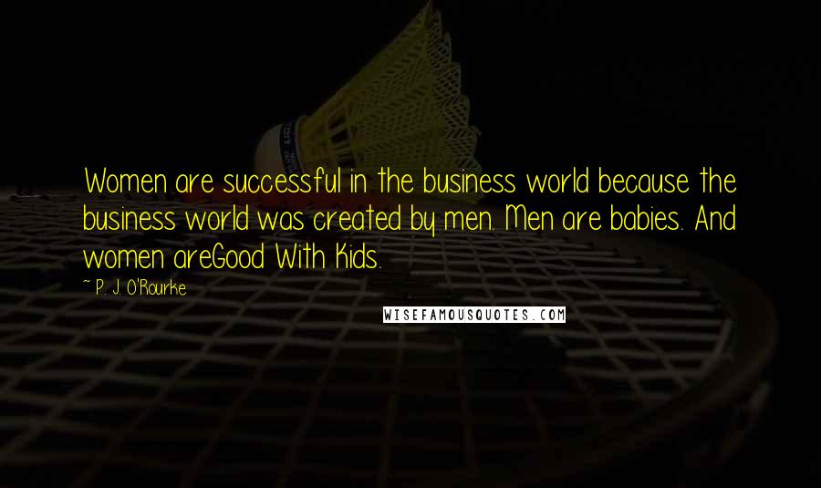 P. J. O'Rourke Quotes: Women are successful in the business world because the business world was created by men. Men are babies. And women areGood With Kids.