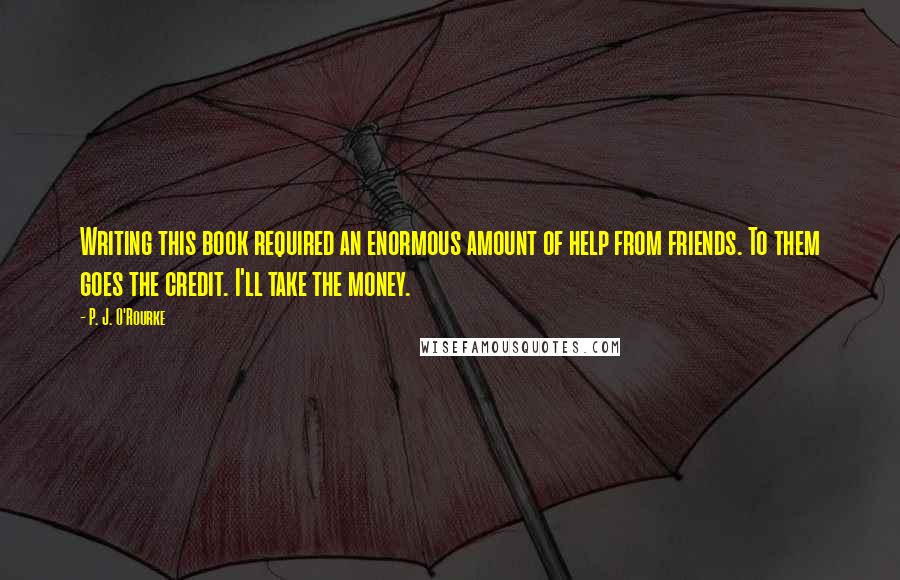 P. J. O'Rourke Quotes: Writing this book required an enormous amount of help from friends. To them goes the credit. I'll take the money.