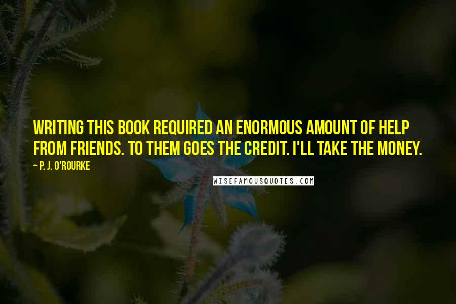 P. J. O'Rourke Quotes: Writing this book required an enormous amount of help from friends. To them goes the credit. I'll take the money.