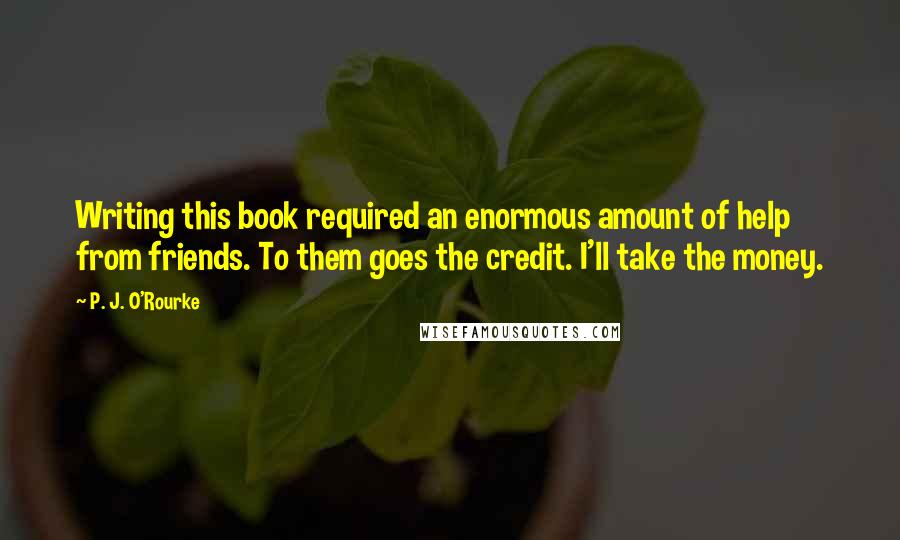 P. J. O'Rourke Quotes: Writing this book required an enormous amount of help from friends. To them goes the credit. I'll take the money.