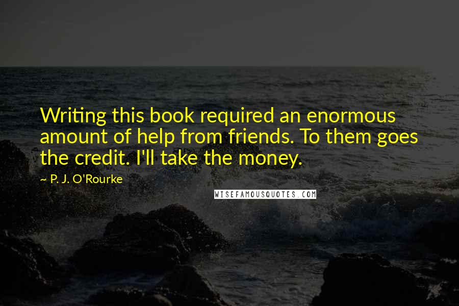 P. J. O'Rourke Quotes: Writing this book required an enormous amount of help from friends. To them goes the credit. I'll take the money.