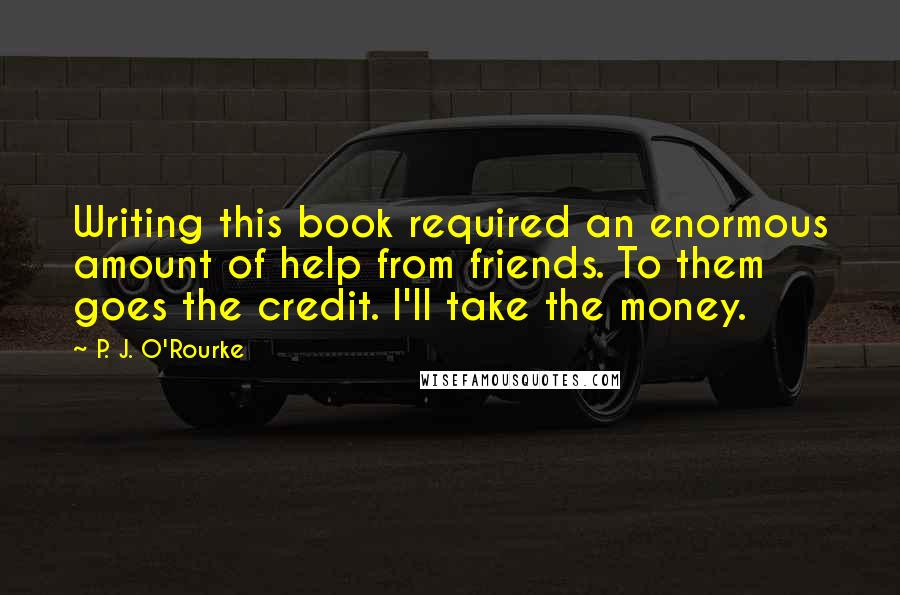 P. J. O'Rourke Quotes: Writing this book required an enormous amount of help from friends. To them goes the credit. I'll take the money.