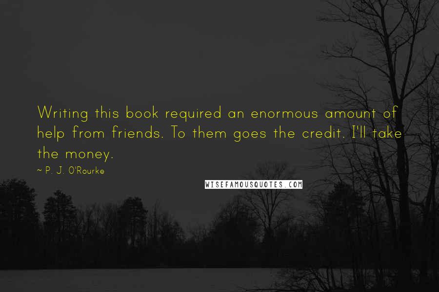 P. J. O'Rourke Quotes: Writing this book required an enormous amount of help from friends. To them goes the credit. I'll take the money.