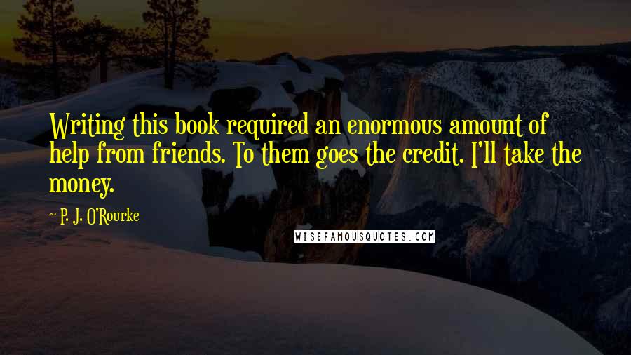 P. J. O'Rourke Quotes: Writing this book required an enormous amount of help from friends. To them goes the credit. I'll take the money.