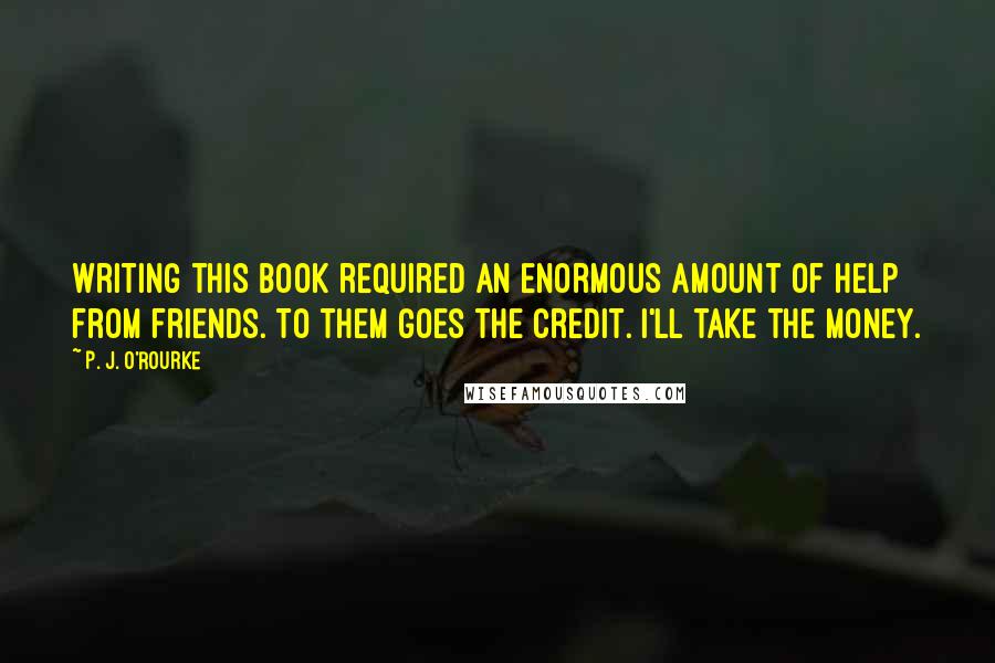 P. J. O'Rourke Quotes: Writing this book required an enormous amount of help from friends. To them goes the credit. I'll take the money.