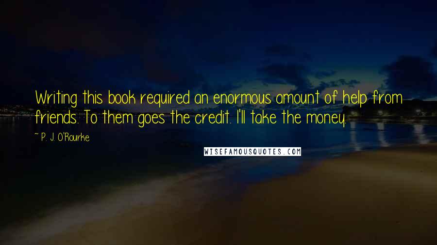 P. J. O'Rourke Quotes: Writing this book required an enormous amount of help from friends. To them goes the credit. I'll take the money.