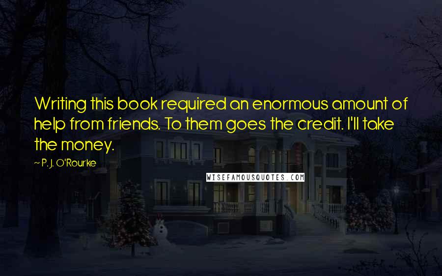 P. J. O'Rourke Quotes: Writing this book required an enormous amount of help from friends. To them goes the credit. I'll take the money.