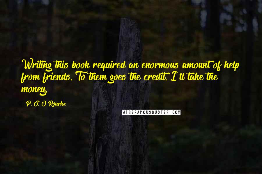 P. J. O'Rourke Quotes: Writing this book required an enormous amount of help from friends. To them goes the credit. I'll take the money.