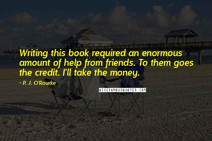 P. J. O'Rourke Quotes: Writing this book required an enormous amount of help from friends. To them goes the credit. I'll take the money.