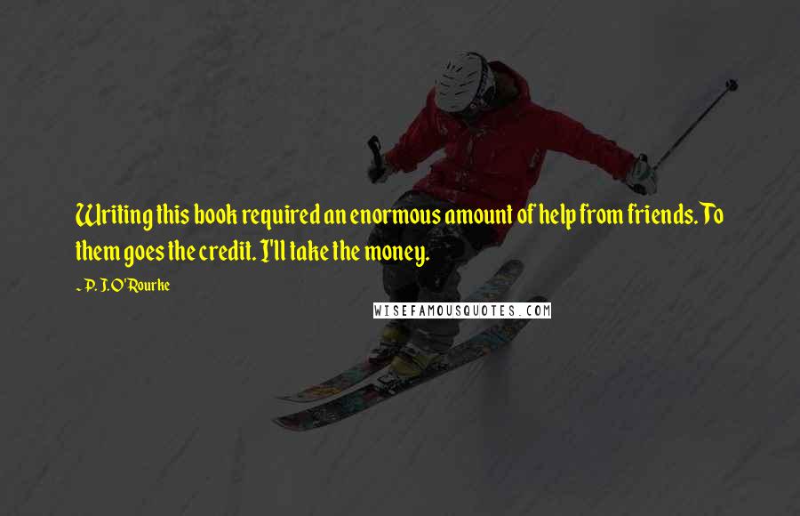 P. J. O'Rourke Quotes: Writing this book required an enormous amount of help from friends. To them goes the credit. I'll take the money.