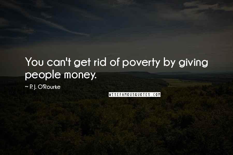 P. J. O'Rourke Quotes: You can't get rid of poverty by giving people money.