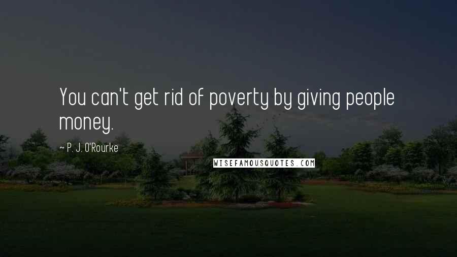 P. J. O'Rourke Quotes: You can't get rid of poverty by giving people money.