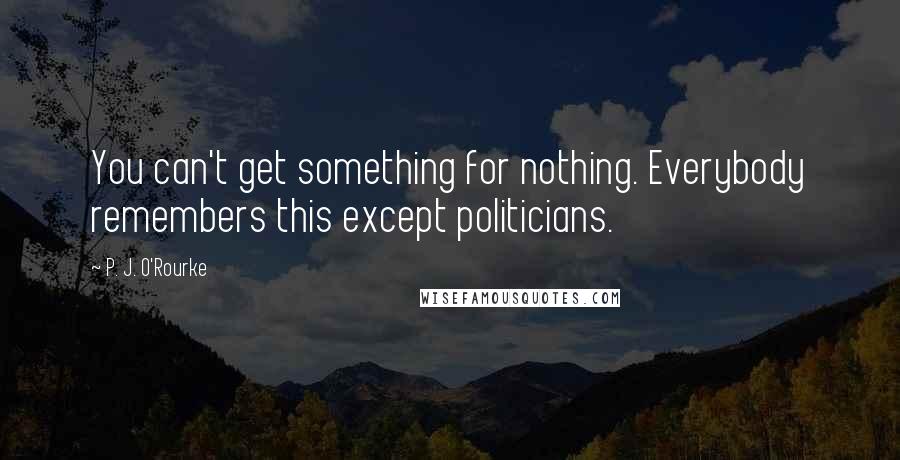 P. J. O'Rourke Quotes: You can't get something for nothing. Everybody remembers this except politicians.