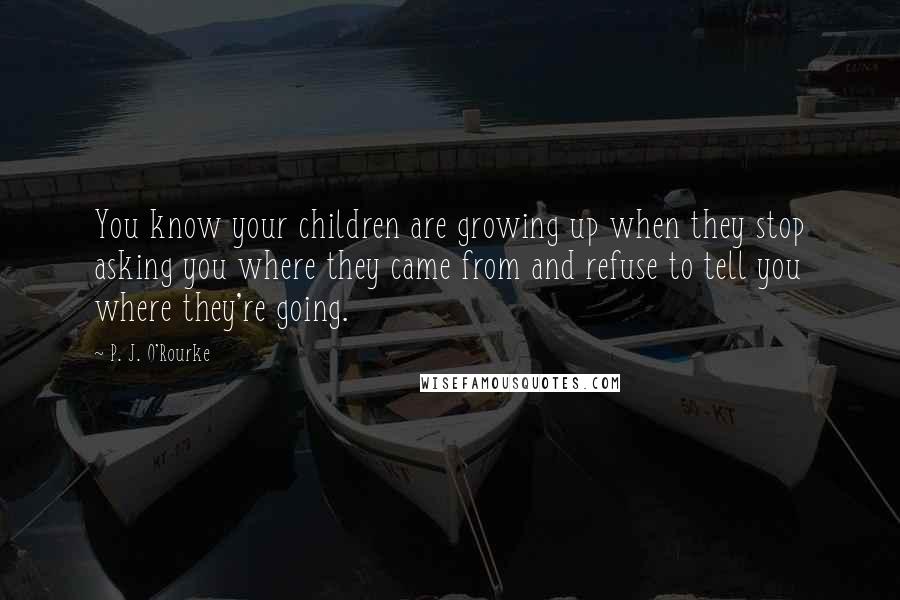 P. J. O'Rourke Quotes: You know your children are growing up when they stop asking you where they came from and refuse to tell you where they're going.