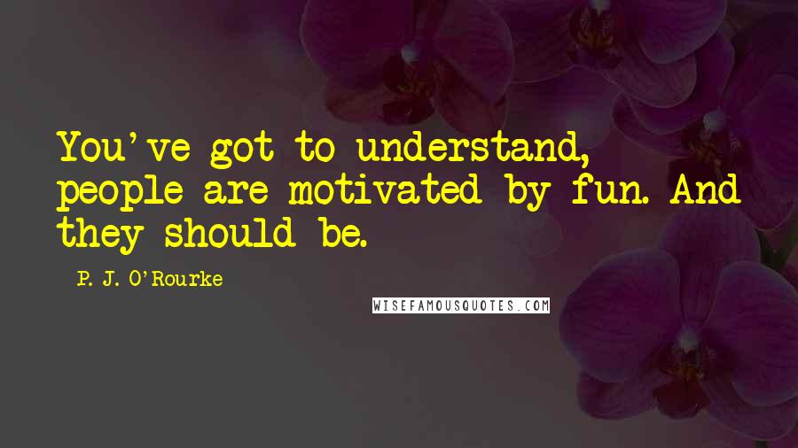 P. J. O'Rourke Quotes: You've got to understand, people are motivated by fun. And they should be.