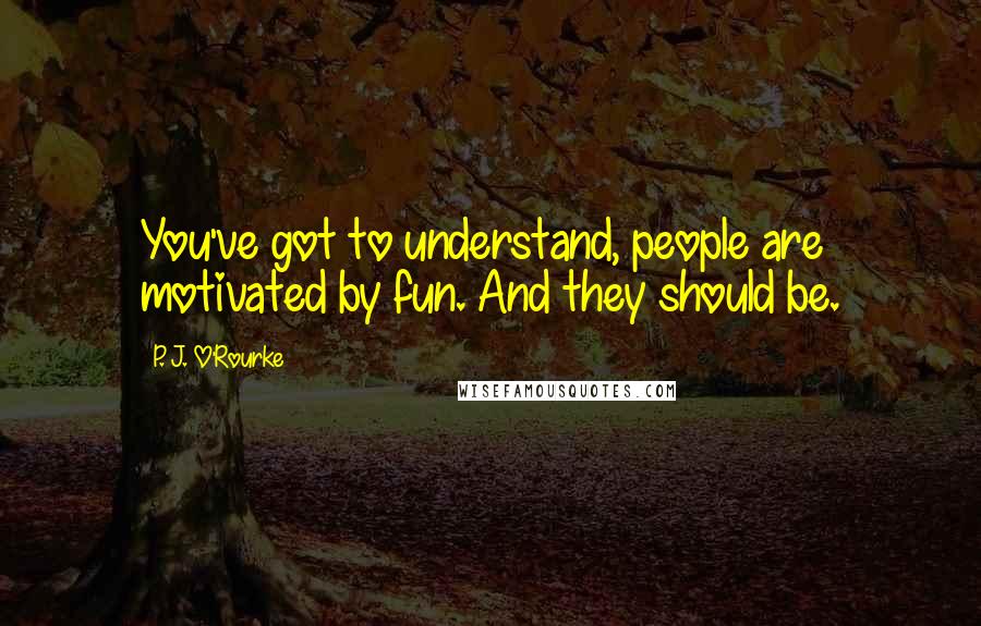 P. J. O'Rourke Quotes: You've got to understand, people are motivated by fun. And they should be.