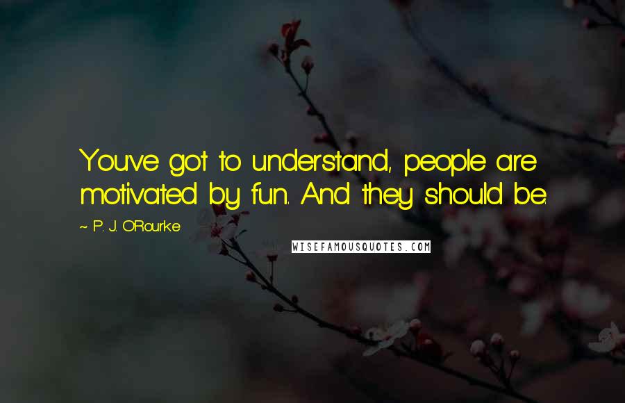 P. J. O'Rourke Quotes: You've got to understand, people are motivated by fun. And they should be.