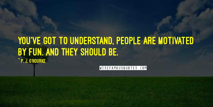 P. J. O'Rourke Quotes: You've got to understand, people are motivated by fun. And they should be.