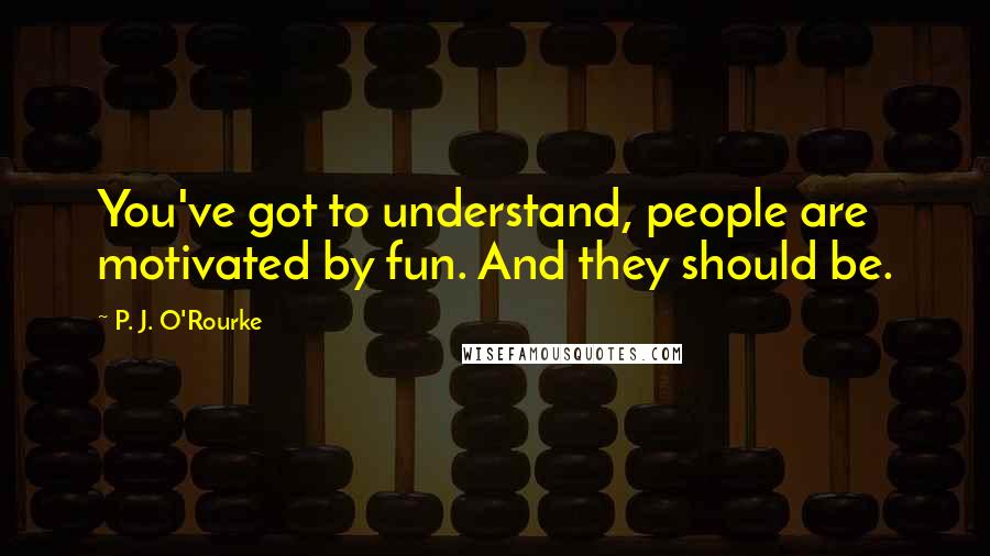 P. J. O'Rourke Quotes: You've got to understand, people are motivated by fun. And they should be.