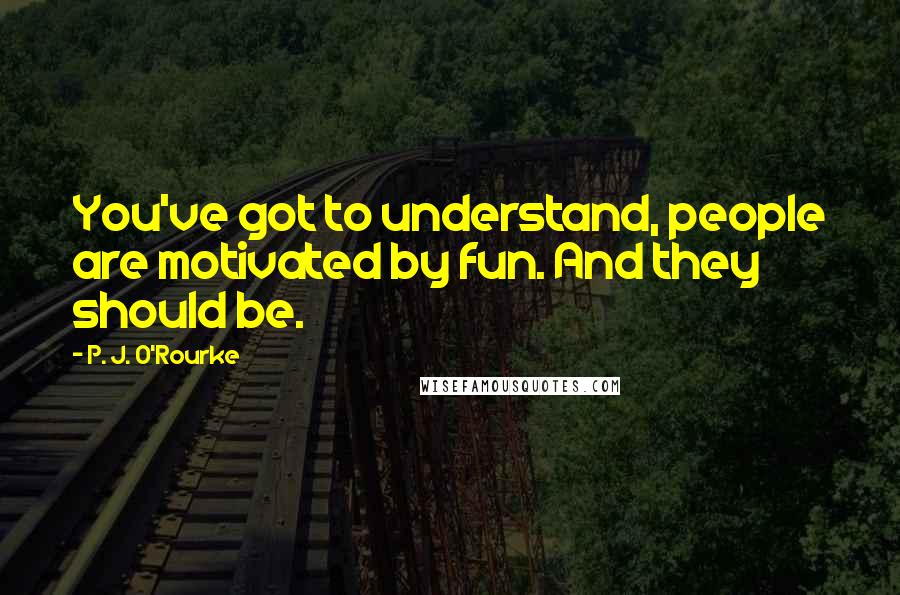 P. J. O'Rourke Quotes: You've got to understand, people are motivated by fun. And they should be.