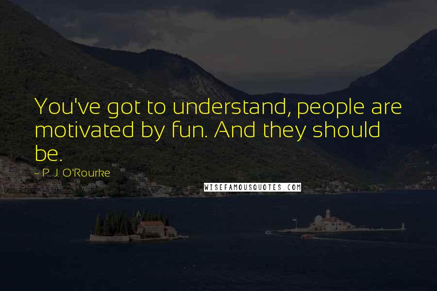 P. J. O'Rourke Quotes: You've got to understand, people are motivated by fun. And they should be.