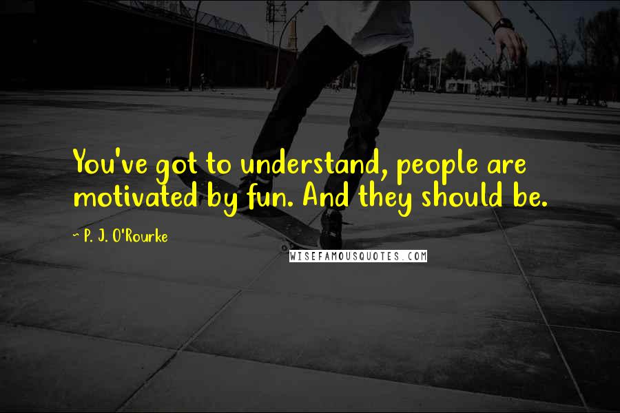 P. J. O'Rourke Quotes: You've got to understand, people are motivated by fun. And they should be.