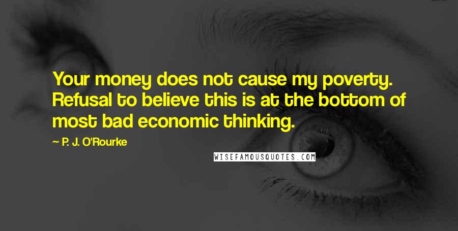 P. J. O'Rourke Quotes: Your money does not cause my poverty. Refusal to believe this is at the bottom of most bad economic thinking.