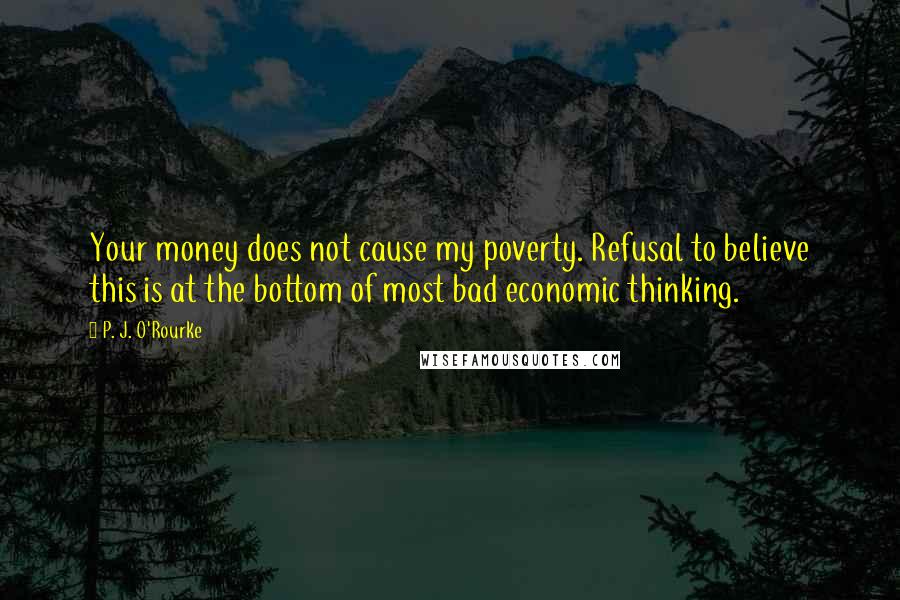 P. J. O'Rourke Quotes: Your money does not cause my poverty. Refusal to believe this is at the bottom of most bad economic thinking.