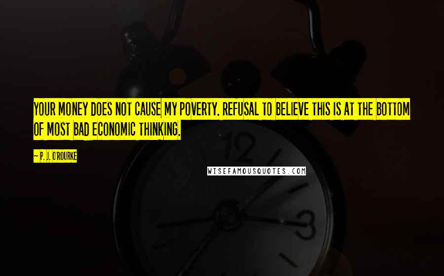 P. J. O'Rourke Quotes: Your money does not cause my poverty. Refusal to believe this is at the bottom of most bad economic thinking.