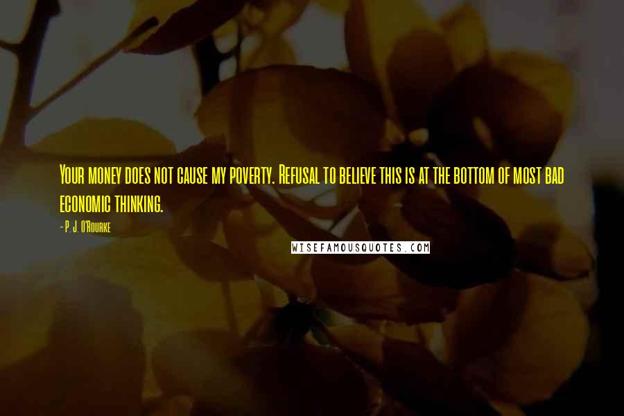 P. J. O'Rourke Quotes: Your money does not cause my poverty. Refusal to believe this is at the bottom of most bad economic thinking.