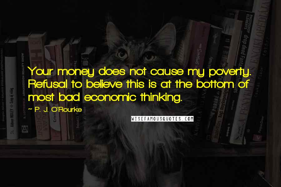 P. J. O'Rourke Quotes: Your money does not cause my poverty. Refusal to believe this is at the bottom of most bad economic thinking.