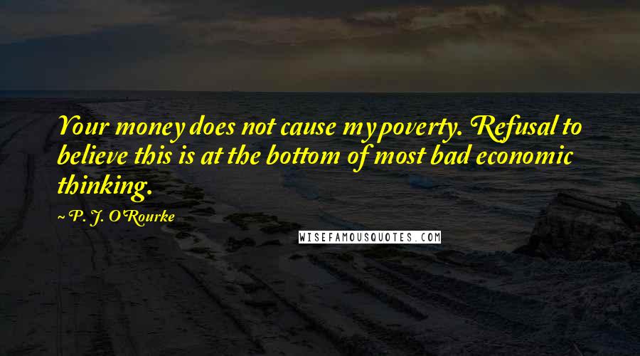 P. J. O'Rourke Quotes: Your money does not cause my poverty. Refusal to believe this is at the bottom of most bad economic thinking.