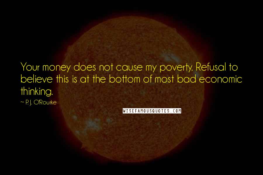 P. J. O'Rourke Quotes: Your money does not cause my poverty. Refusal to believe this is at the bottom of most bad economic thinking.