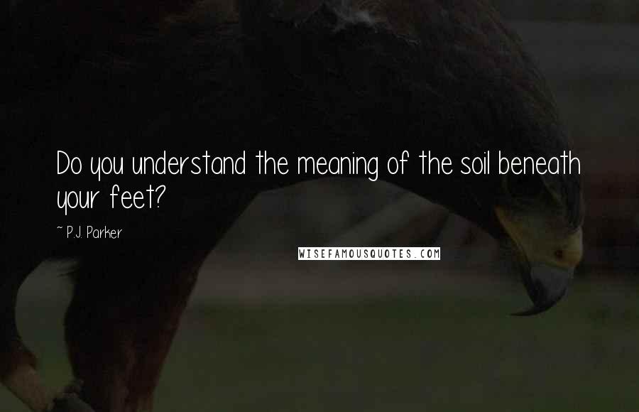 P.J. Parker Quotes: Do you understand the meaning of the soil beneath your feet?