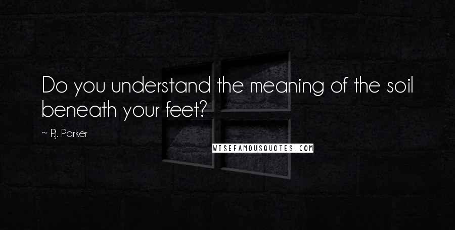 P.J. Parker Quotes: Do you understand the meaning of the soil beneath your feet?