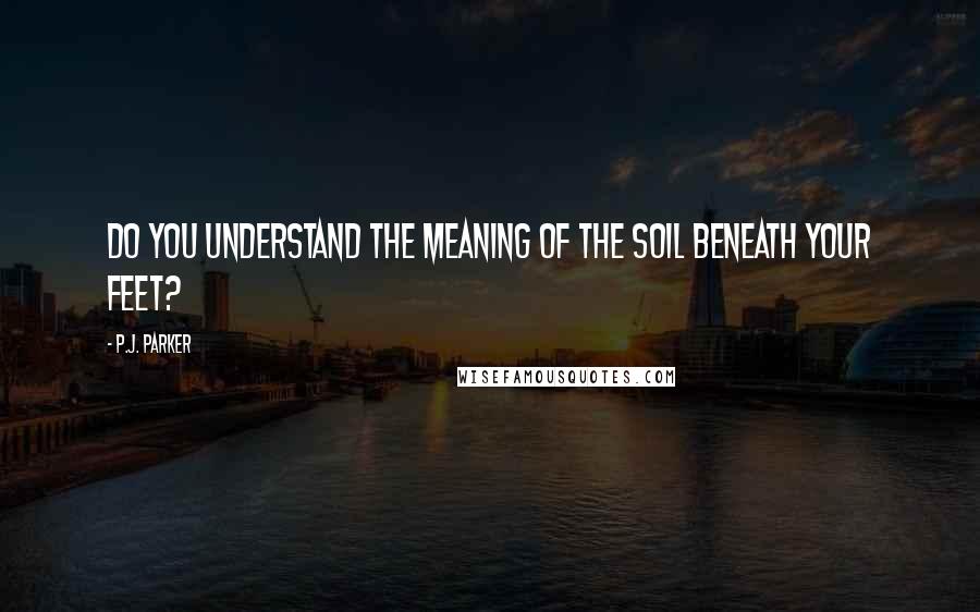 P.J. Parker Quotes: Do you understand the meaning of the soil beneath your feet?
