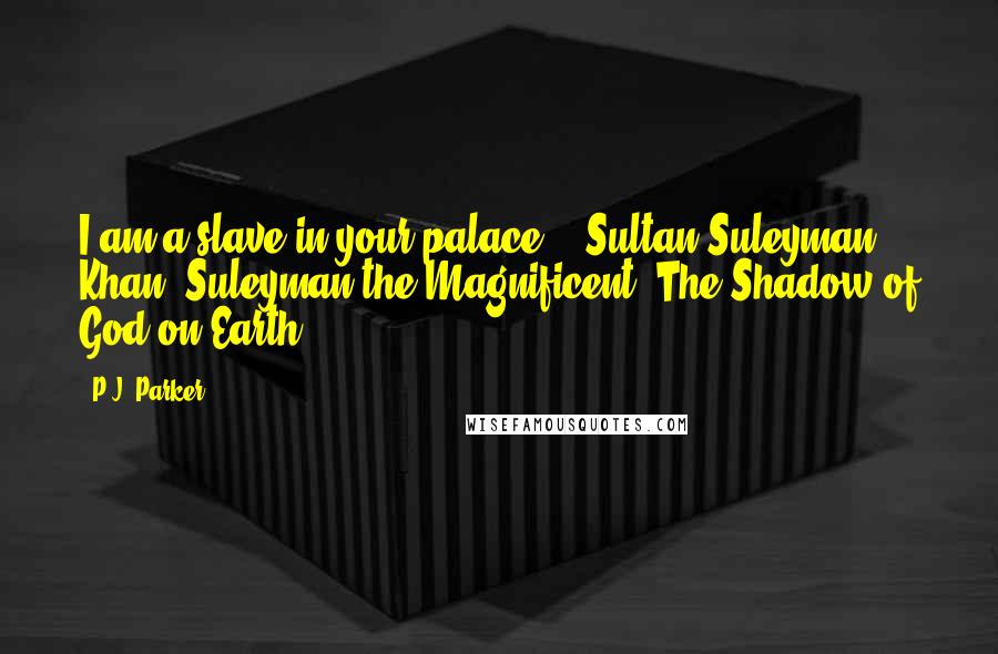 P.J. Parker Quotes: I am a slave in your palace. - Sultan Suleyman Khan, Suleyman the Magnificent, The Shadow of God on Earth.