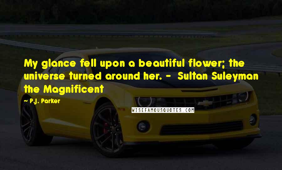 P.J. Parker Quotes: My glance fell upon a beautiful flower; the universe turned around her. - Sultan Suleyman the Magnificent