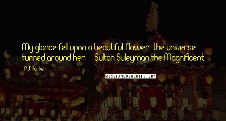 P.J. Parker Quotes: My glance fell upon a beautiful flower; the universe turned around her. - Sultan Suleyman the Magnificent