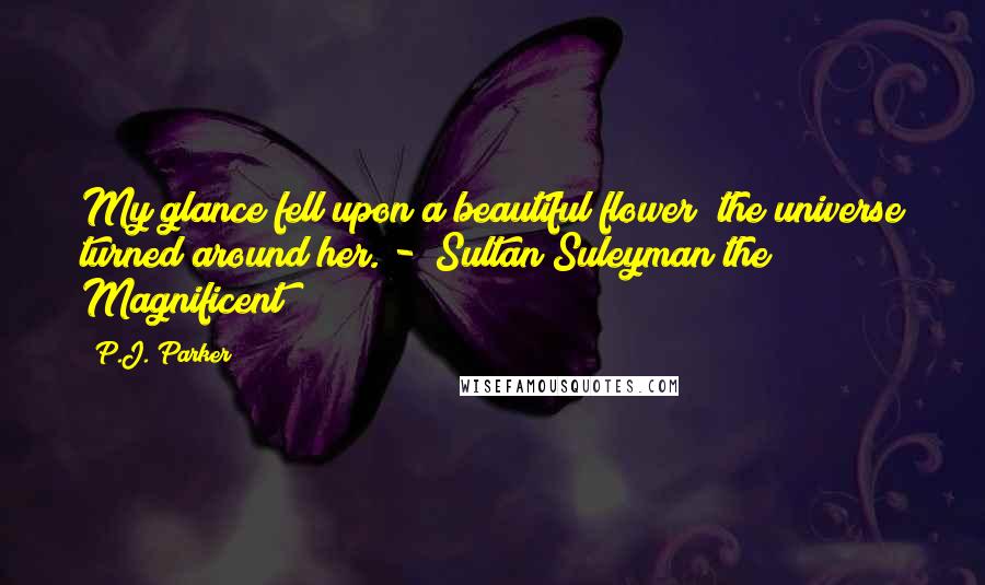 P.J. Parker Quotes: My glance fell upon a beautiful flower; the universe turned around her. - Sultan Suleyman the Magnificent