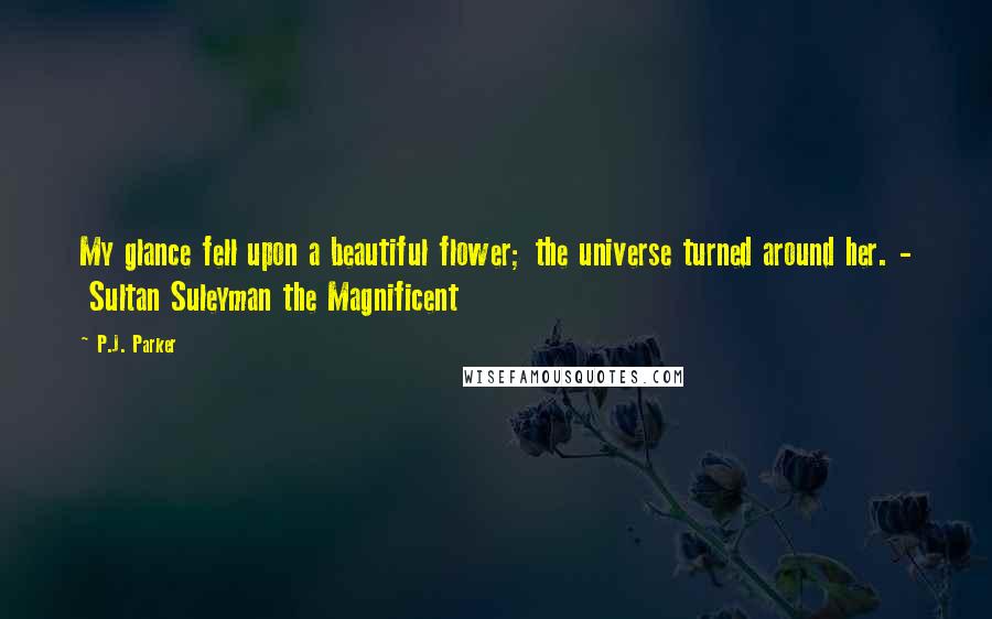 P.J. Parker Quotes: My glance fell upon a beautiful flower; the universe turned around her. -  Sultan Suleyman the Magnificent