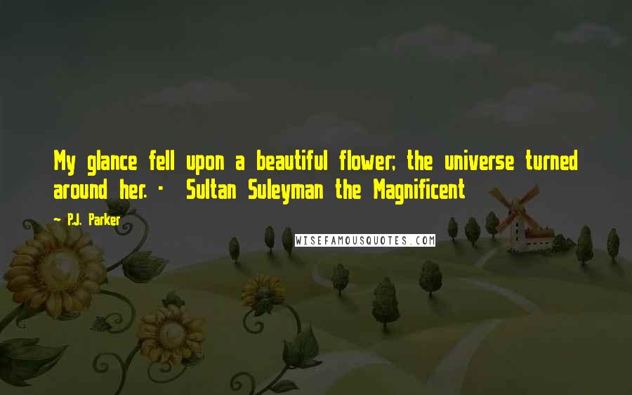 P.J. Parker Quotes: My glance fell upon a beautiful flower; the universe turned around her. - Sultan Suleyman the Magnificent