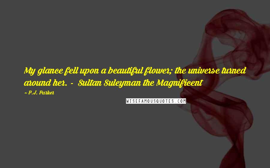 P.J. Parker Quotes: My glance fell upon a beautiful flower; the universe turned around her. - Sultan Suleyman the Magnificent
