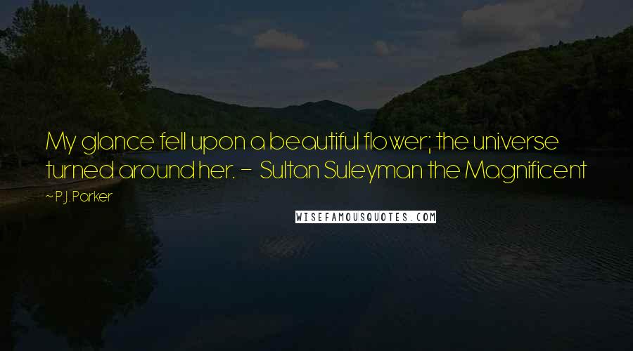 P.J. Parker Quotes: My glance fell upon a beautiful flower; the universe turned around her. - Sultan Suleyman the Magnificent